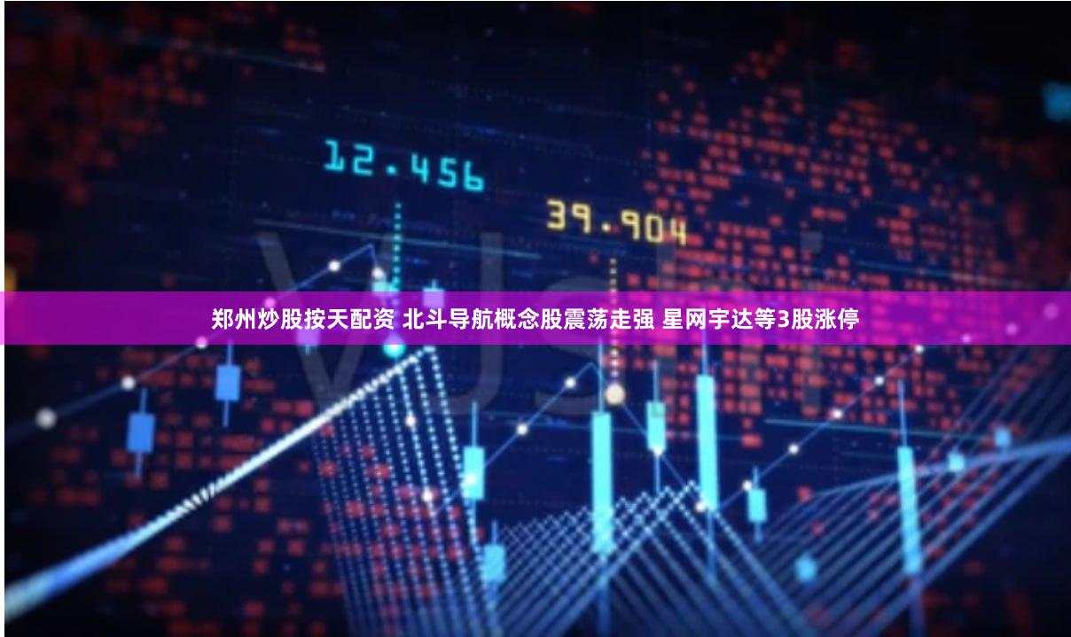 郑州炒股按天配资 北斗导航概念股震荡走强 星网宇达等3股涨停