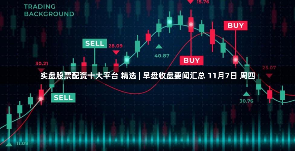 实盘股票配资十大平台 精选 | 早盘收盘要闻汇总 11月7日 周四