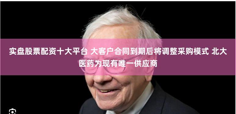 实盘股票配资十大平台 大客户合同到期后将调整采购模式 北大医药为现有唯一供应商