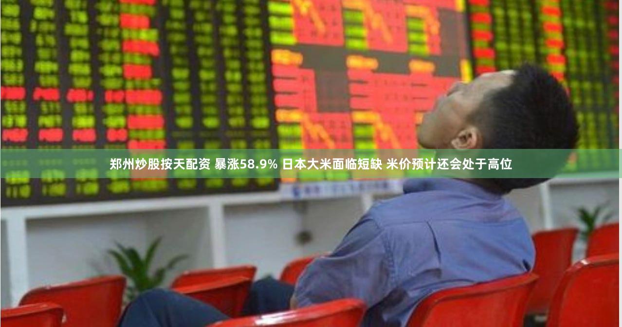 郑州炒股按天配资 暴涨58.9% 日本大米面临短缺 米价预计还会处于高位
