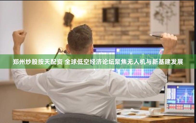 郑州炒股按天配资 全球低空经济论坛聚焦无人机与新基建发展