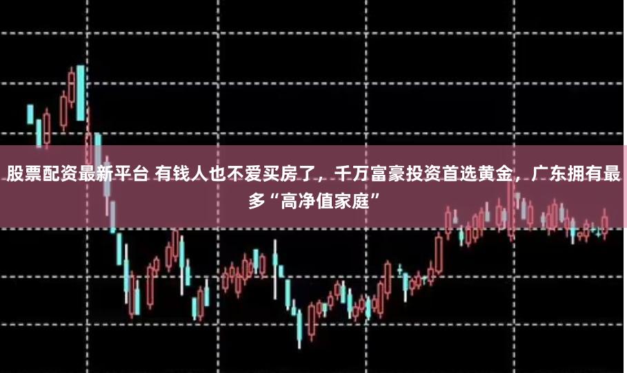股票配资最新平台 有钱人也不爱买房了,千万富豪投资首选黄金,广东拥有最多“高净值家庭”