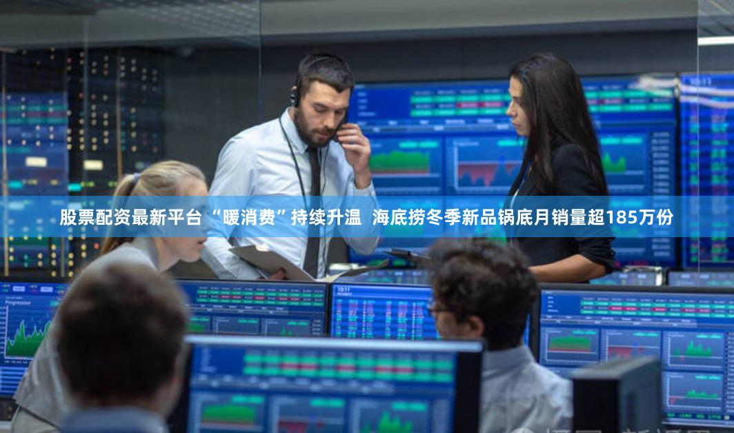 股票配资最新平台 “暖消费”持续升温  海底捞冬季新品锅底月销量超185万份