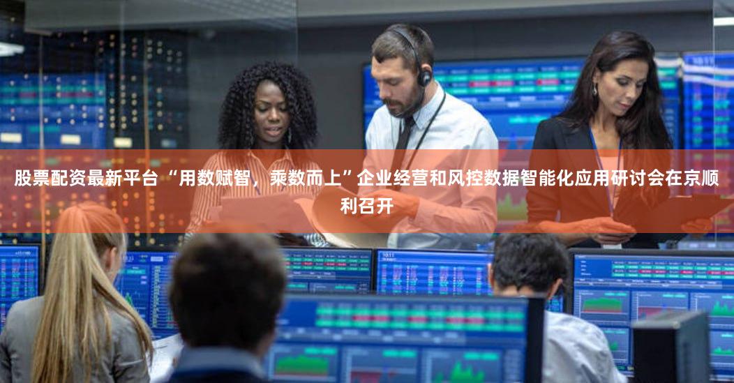 股票配资最新平台 “用数赋智,乘数而上”企业经营和风控数据智能化应用研讨会在京顺利召开