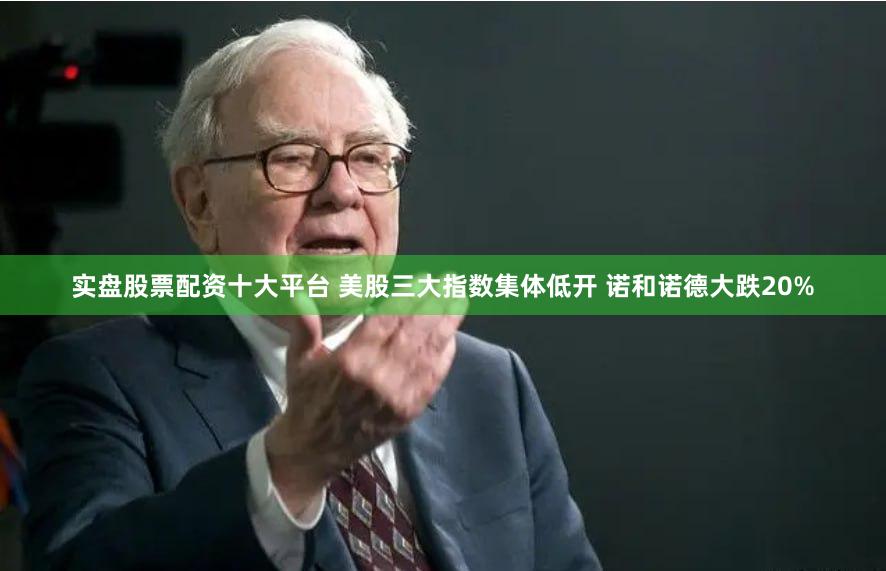 实盘股票配资十大平台 美股三大指数集体低开 诺和诺德大跌20%