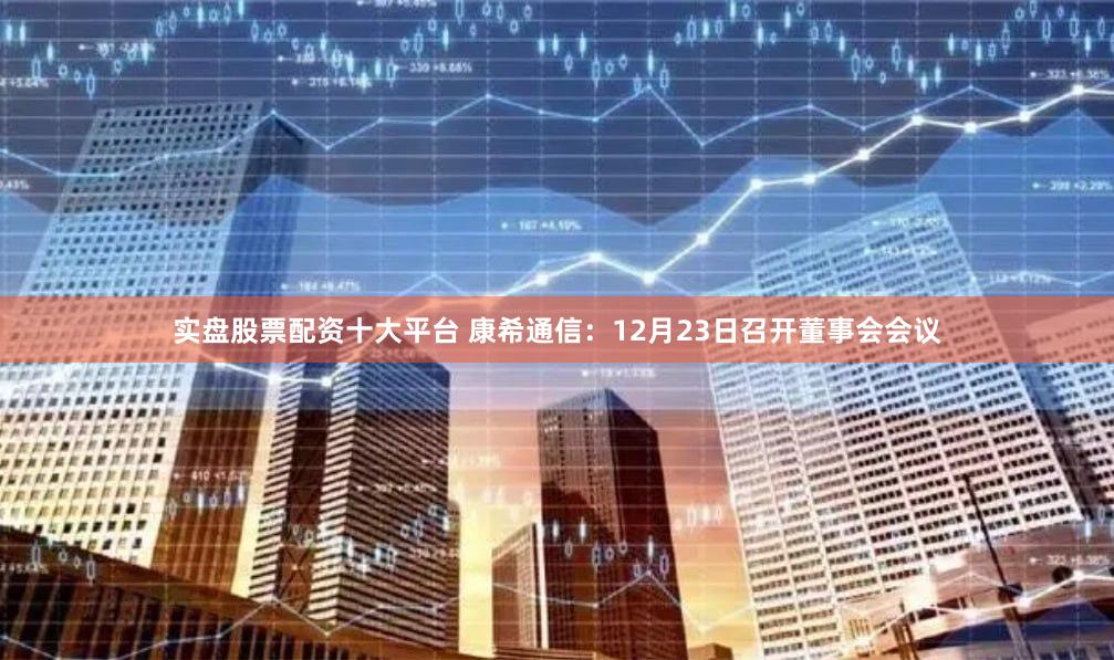 实盘股票配资十大平台 康希通信:12月23日召开董事会会议