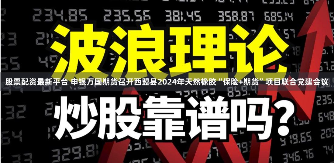 股票配资最新平台 申银万国期货召开西盟县2024年天然橡胶“保险+期货”项目联合党建会议