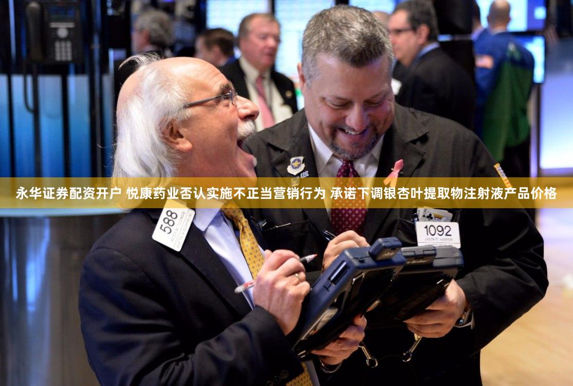 永华证券配资开户 悦康药业否认实施不正当营销行为 承诺下调银杏叶提取物注射液产品价格
