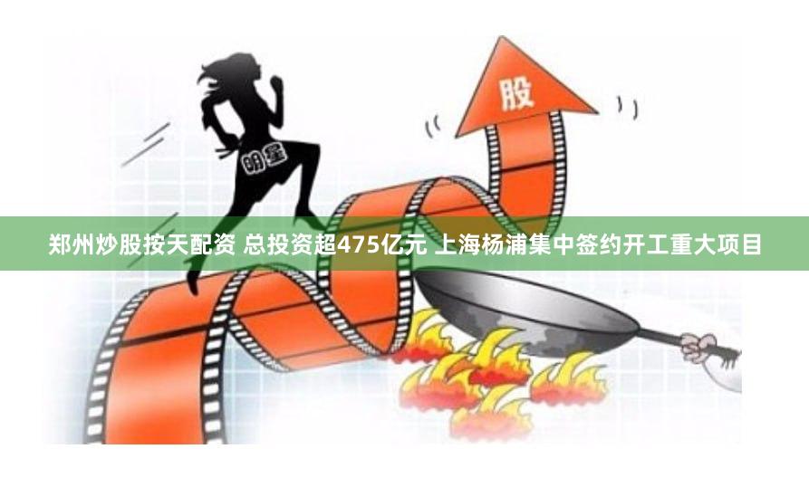郑州炒股按天配资 总投资超475亿元 上海杨浦集中签约开工重大项目