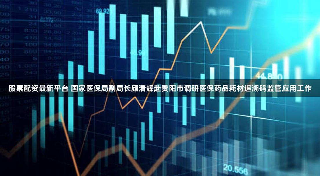 股票配资最新平台 国家医保局副局长颜清辉赴贵阳市调研医保药品耗材追溯码监管应用工作
