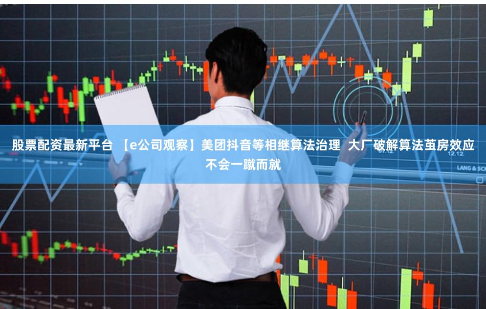 股票配资最新平台 【e公司观察】美团抖音等相继算法治理  大厂破解算法茧房效应不会一蹴而就