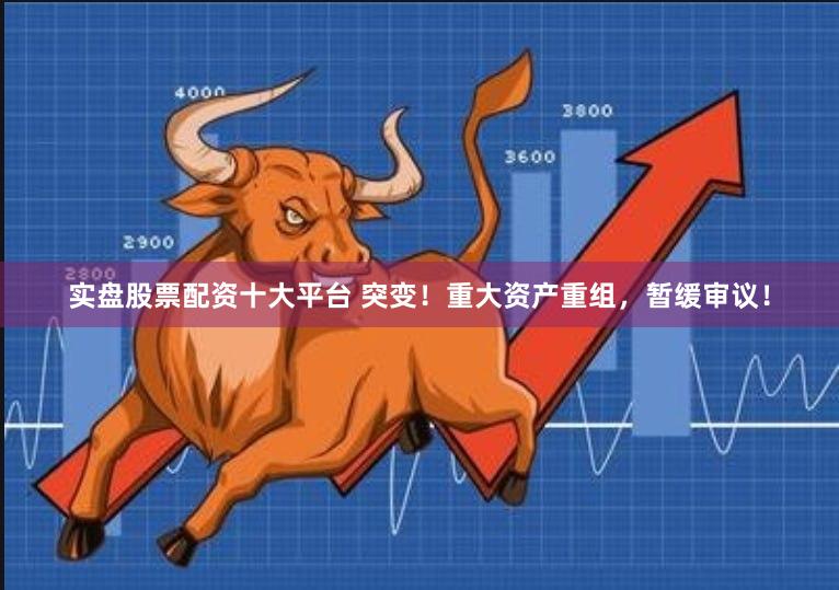 实盘股票配资十大平台 突变!重大资产重组,暂缓审议!