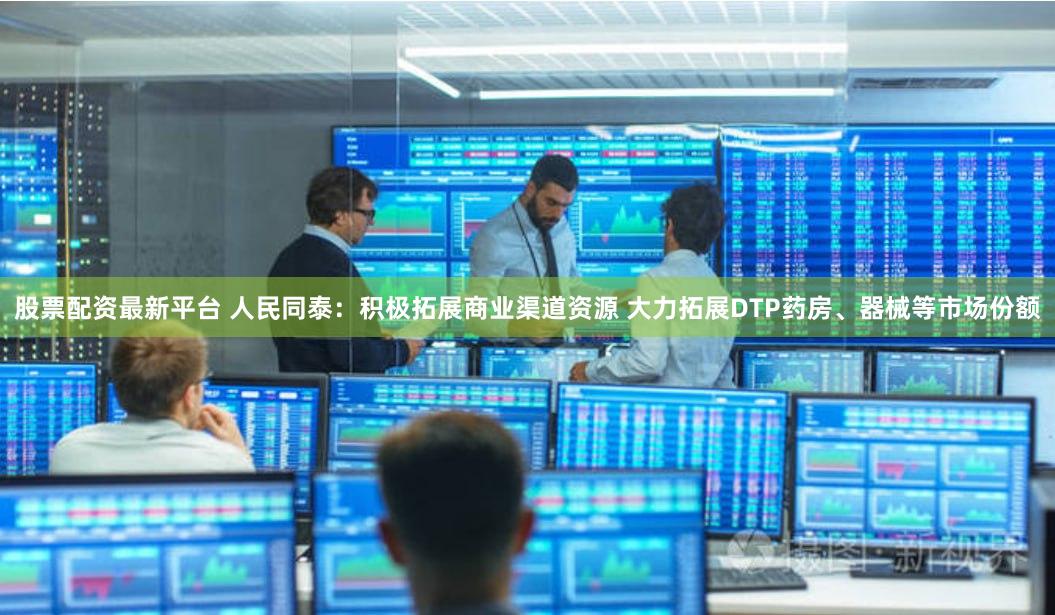 股票配资最新平台 人民同泰:积极拓展商业渠道资源 大力拓展DTP药房、器械等市场份额
