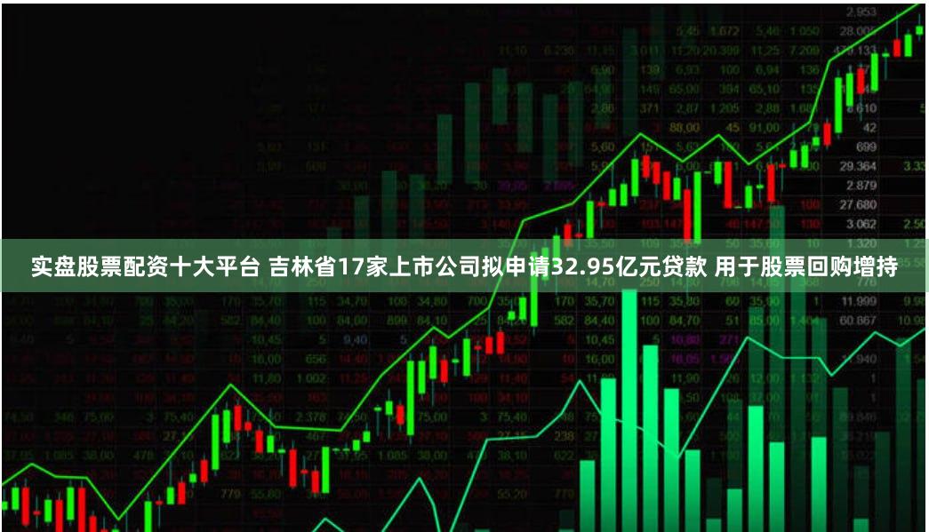 实盘股票配资十大平台 吉林省17家上市公司拟申请32.95亿元贷款 用于股票回购增持