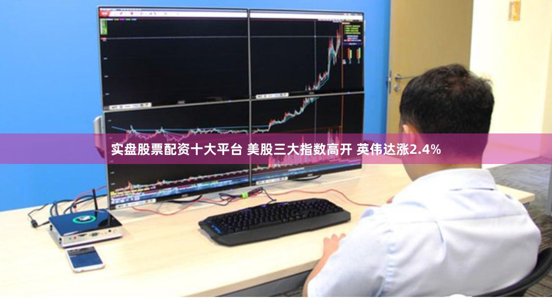 实盘股票配资十大平台 美股三大指数高开 英伟达涨2.4%
