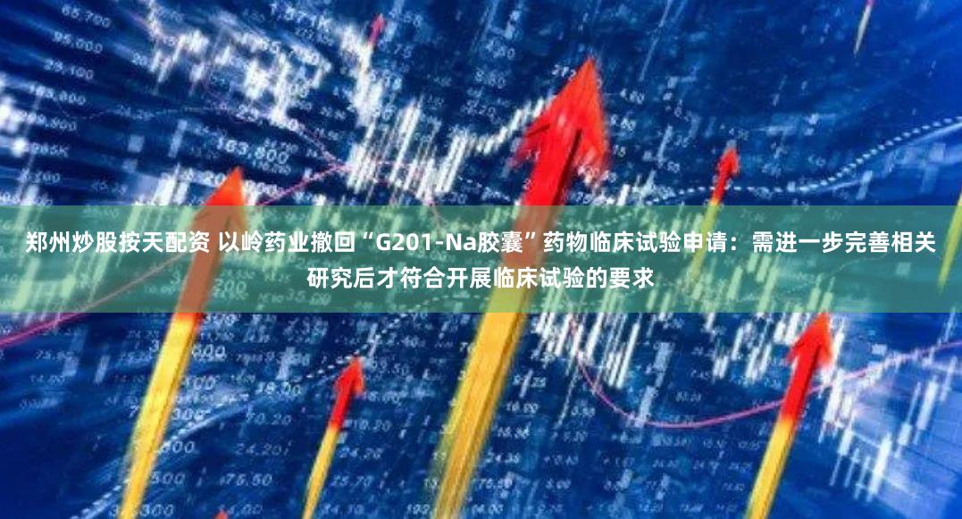 郑州炒股按天配资 以岭药业撤回“G201-Na胶囊”药物临床试验申请:需进一步完善相关研究后才符合开展临床试验的要求