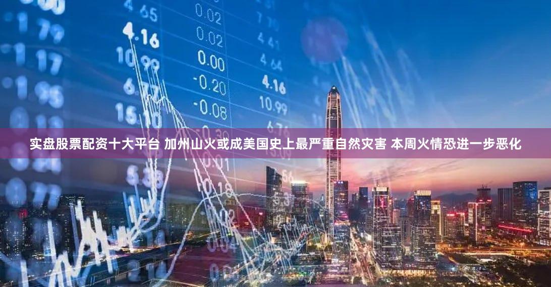 实盘股票配资十大平台 加州山火或成美国史上最严重自然灾害 本周火情恐进一步恶化