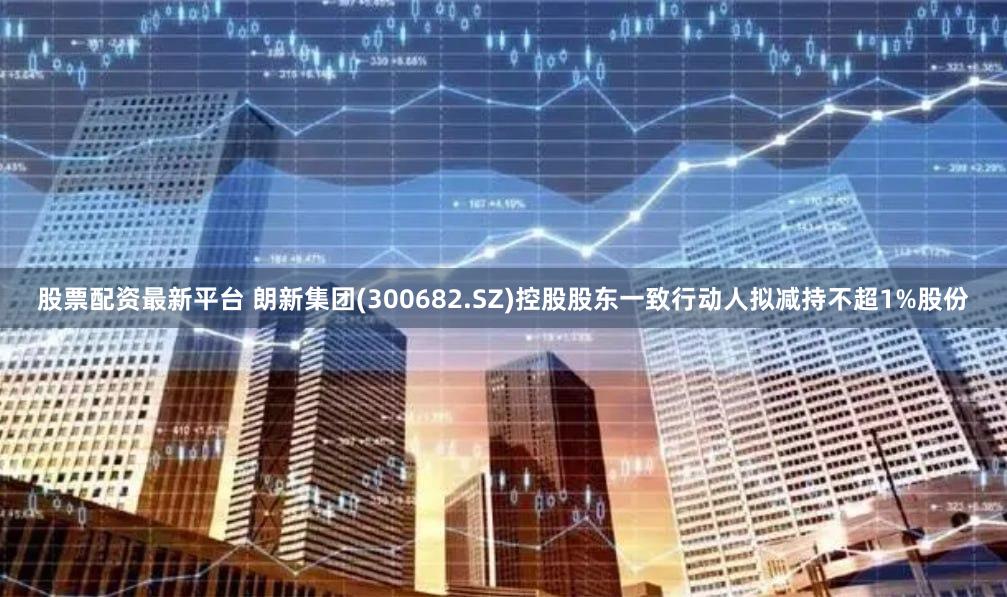 股票配资最新平台 朗新集团(300682.SZ)控股股东一致行动人拟减持不超1%股份