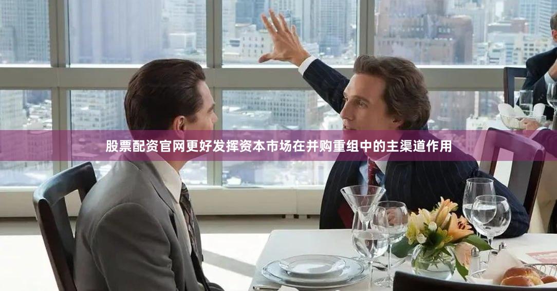股票配资官网更好发挥资本市场在并购重组中的主渠道作用