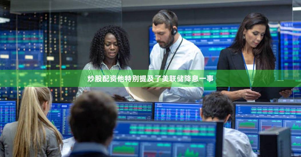 炒股配资他特别提及了美联储降息一事 炒股配资他特别提及了美联储降息一事