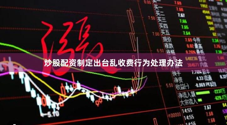 炒股配资制定出台乱收费行为处理办法 炒股配资制定出台乱收费行为处理办法